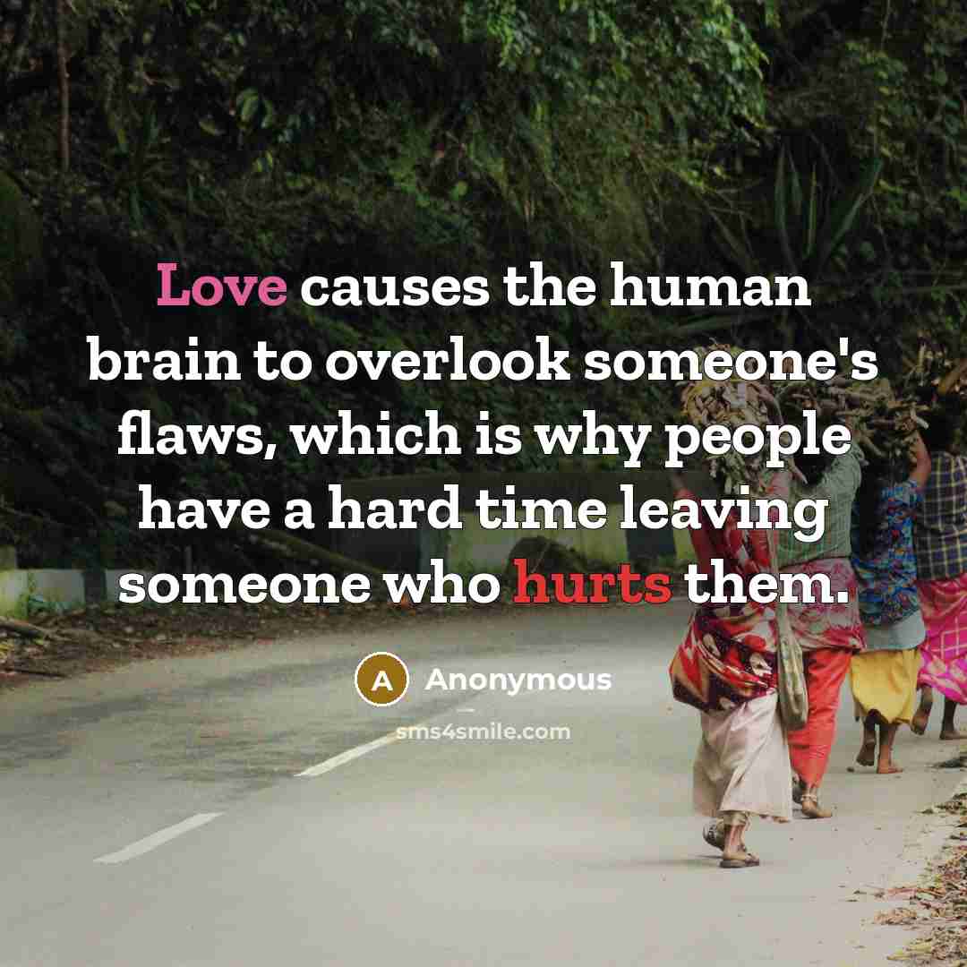 “Love causes the human brain to overlook someone's flaws, which is why people have a hard time leaving someone who hurts them.” quote by Anonymous