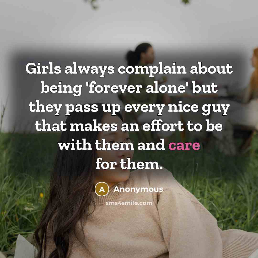 “Girls always complain about being 'forever alone' but they pass up every nice guy that makes an effort to be with them and care for them.” quote by Anonymous