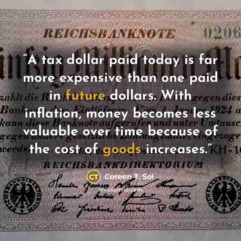 “A tax dollar paid today is far more expensive than one paid in future dollars. With inflation, money becomes less valuable over time because of the cost of goods increases.” quote by Coreen T. Sol