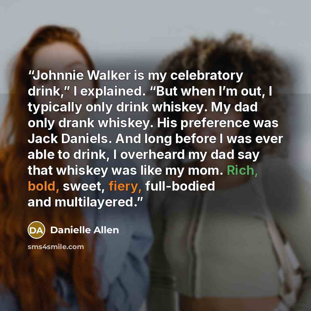 “Johnnie Walker is my celebratory drink,” I explained. “But when I’m out, I typically only drink whiskey. My dad only drank whiskey. His preference was Jack Daniels. And long before I was ever able to drink, I overheard my dad say that whiskey was like my mom. Rich, bold, sweet, fiery, full-bodied…” quote by Danielle Allen