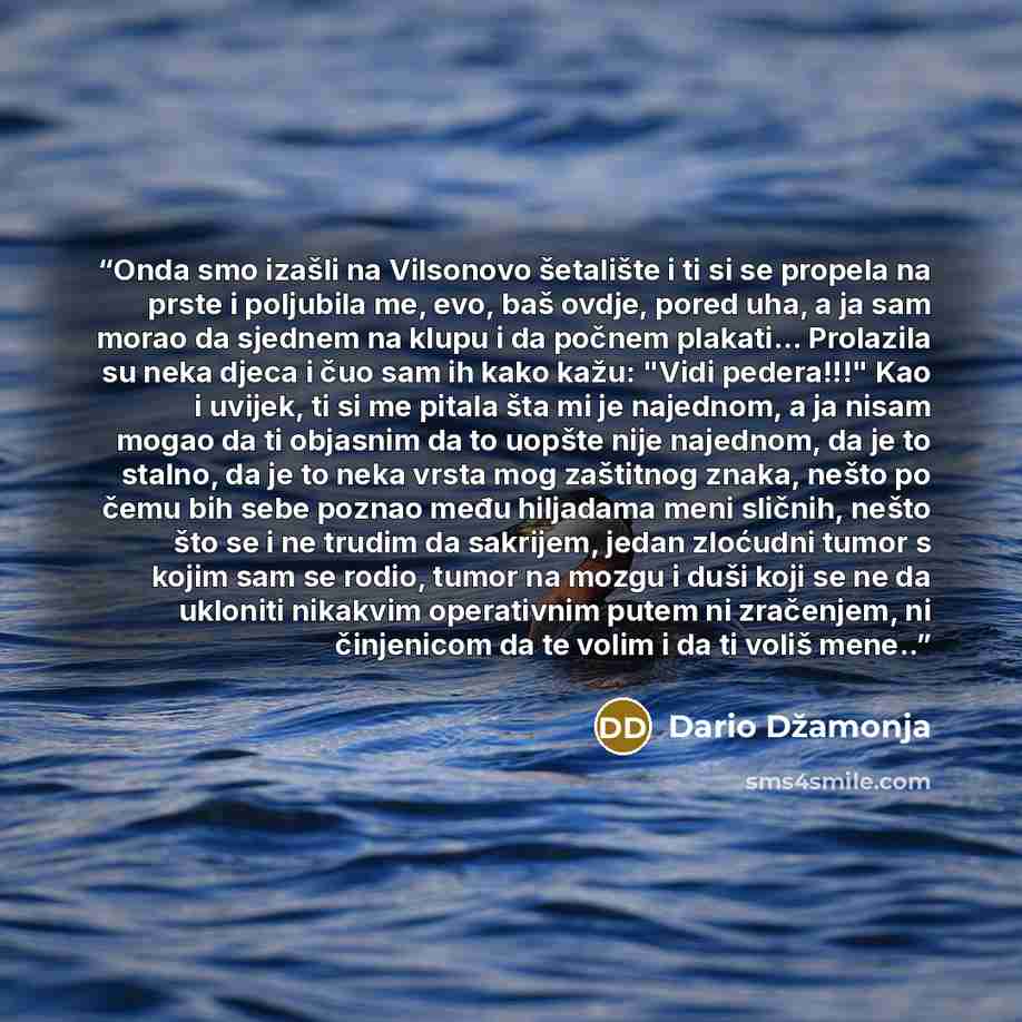 “Onda smo izašli na Vilsonovo šetalište i ti si se propela na prste i poljubila me, evo, baš ovdje, pored uha, a ja sam morao da sjed­nem na klupu i da počnem plakati... Prolazila su neka djeca i čuo sam ih kako kažu: "Vidi pedera!!!" Kao i uvijek, ti si me pitala šta mi je najednom, a ja nisam…” quote by Dario Džamonja