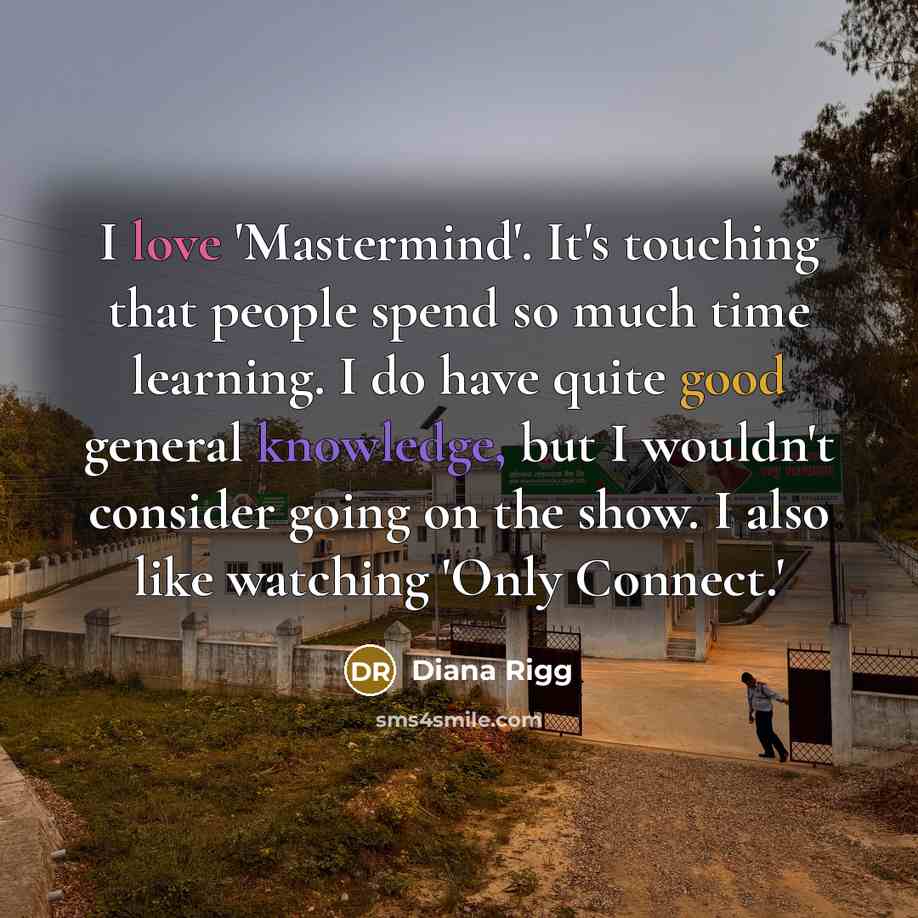 “I love 'Mastermind'. It's touching that people spend so much time learning. I do have quite good general knowledge, but I wouldn't consider going on the show. I also like watching 'Only Connect.'” quote by Diana Rigg