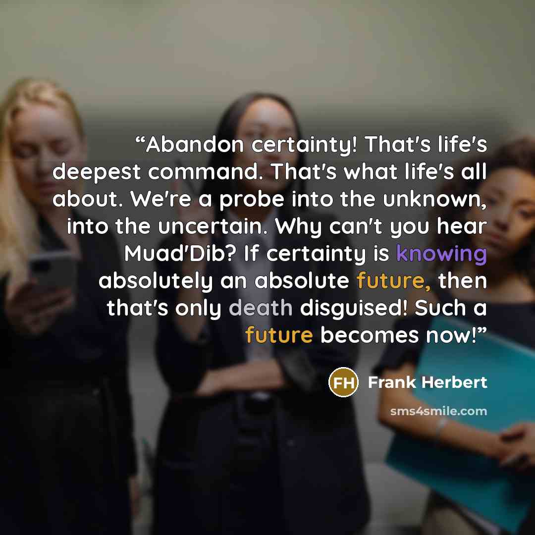“Abandon certainty! That's life's deepest command. That's what life's all about. We're a probe into the unknown, into the uncertain. Why can't you hear Muad'Dib? If certainty is knowing absolutely an absolute future, then that's only death disguised! Such a future becomes now!” quote by Frank Herbert