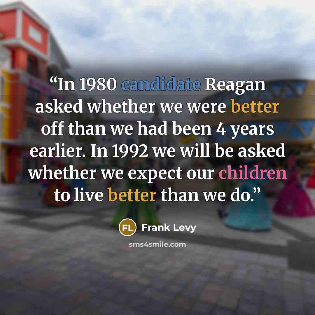“In 1980 candidate Reagan asked whether we were better off than we had been 4 years earlier. In 1992 we will be asked whether we expect our children to live better than we do.” quote by Frank Levy