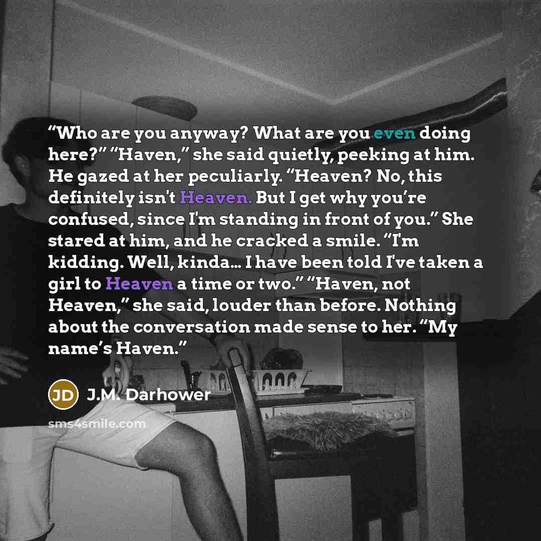 “Who are you anyway? What are you even doing here?” “Haven,” she said quietly, peeking at him. He gazed at her peculiarly. “Heaven? No, this definitely isn't Heaven. But I get why you’re confused, since I'm standing in front of you.” She stared at him, and he cracked a smile. “I'm kidding. Well…” quote by J.M. Darhower