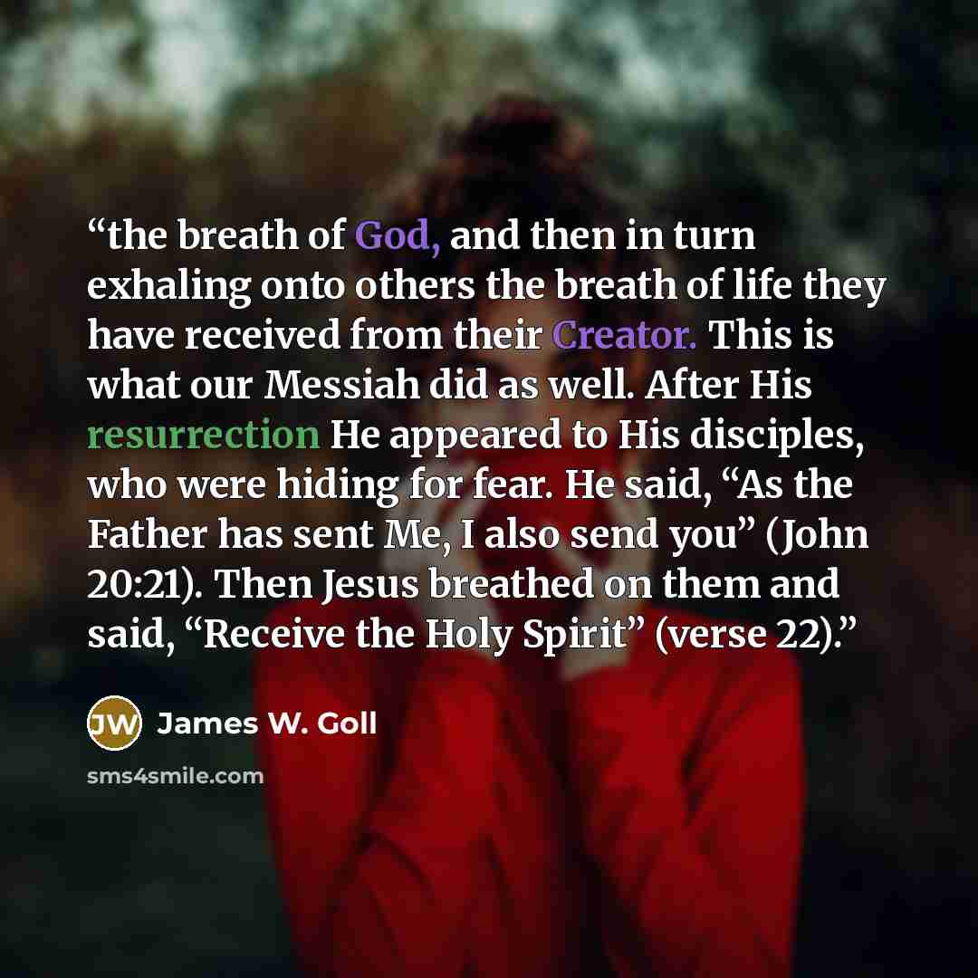“the breath of God, and then in turn exhaling onto others the breath of life they have received from their Creator. This is what our Messiah did as well. After His resurrection He appeared to His disciples, who were hiding for fear. He said, “As the Father has sent Me, I also send you” (John…” quote by James W. Goll