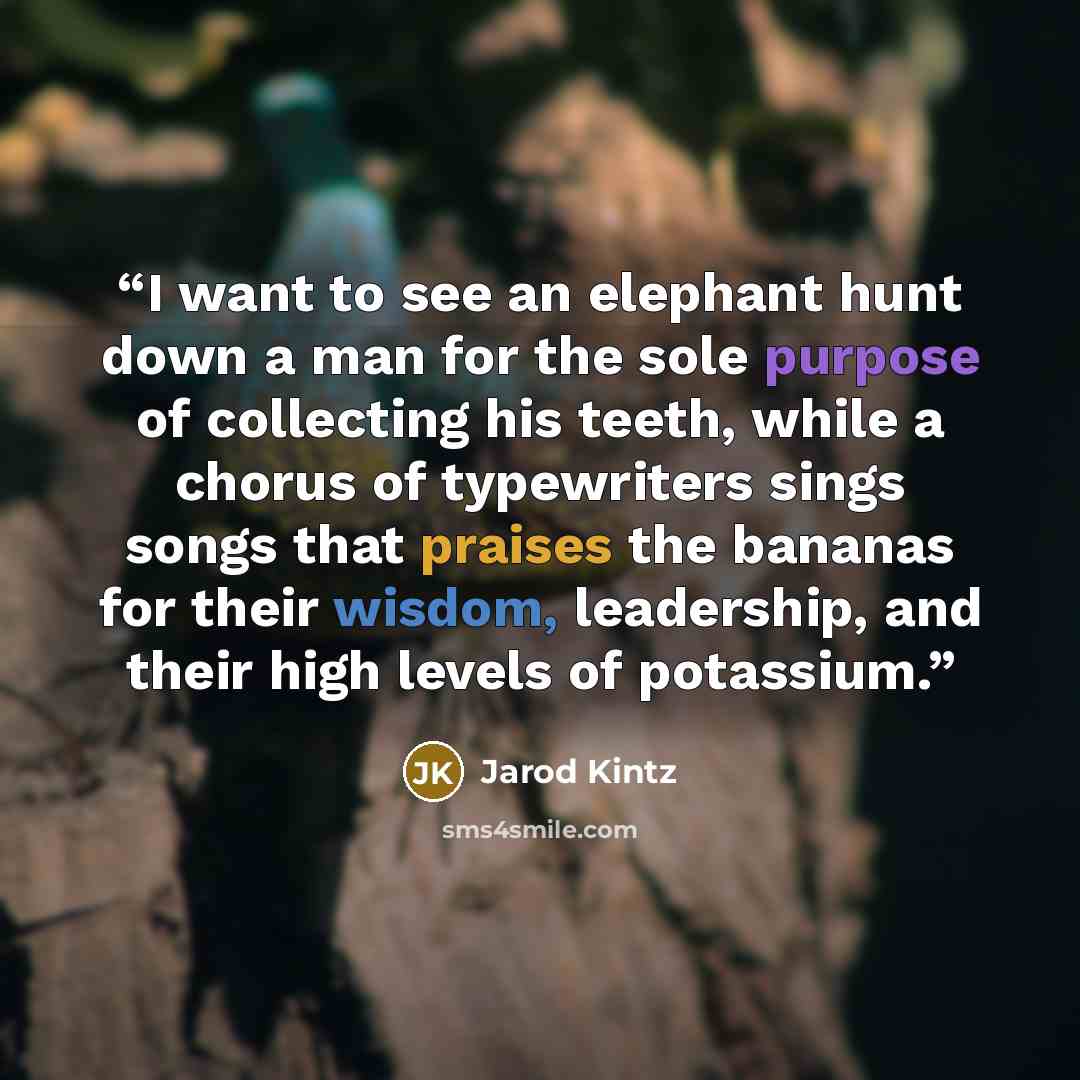 “I want to see an elephant hunt down a man for the sole purpose of collecting his teeth, while a chorus of typewriters sings songs that praises the bananas for their wisdom, leadership, and their high levels of potassium.” quote by Jarod Kintz