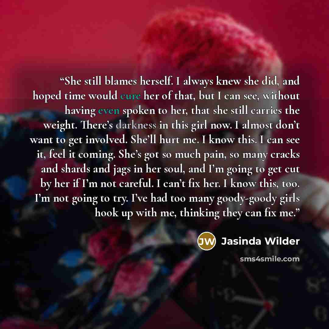 “She still blames herself. I always knew she did, and hoped time would cure her of that, but I can see, without having even spoken to her, that she still carries the weight. There’s darkness in this girl now. I almost don’t want to get involved. She’ll hurt me. I know this. I can see it, feel it…” quote by Jasinda Wilder