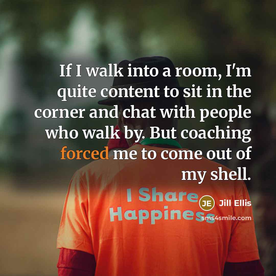 “If I walk into a room, I'm quite content to sit in the corner and chat with people who walk by. But coaching forced me to come out of my shell.” quote by Jill Ellis