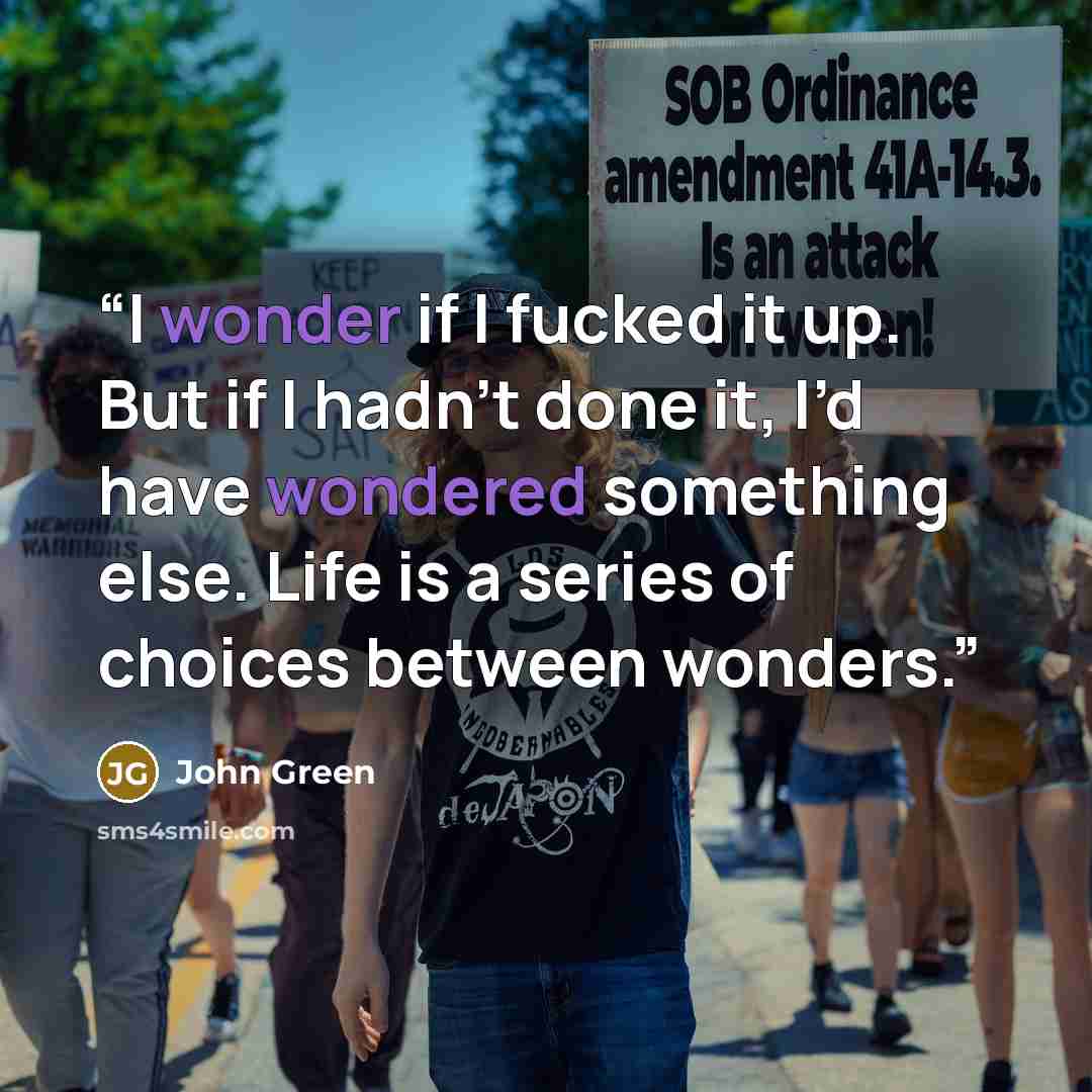 “I wonder if I fucked it up. But if I hadn’t done it, I’d have wondered something else. Life is a series of choices between wonders.” quote by John Green