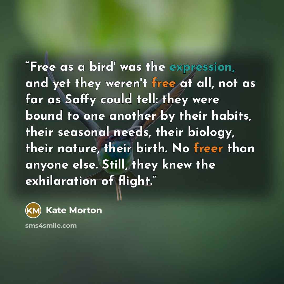 “Free as a bird' was the expression, and yet they weren't free at all, not as far as Saffy could tell: they were bound to one another by their habits, their seasonal needs, their biology, their nature, their birth. No freer than anyone else. Still, they knew the exhilaration of flight.” quote by Kate Morton