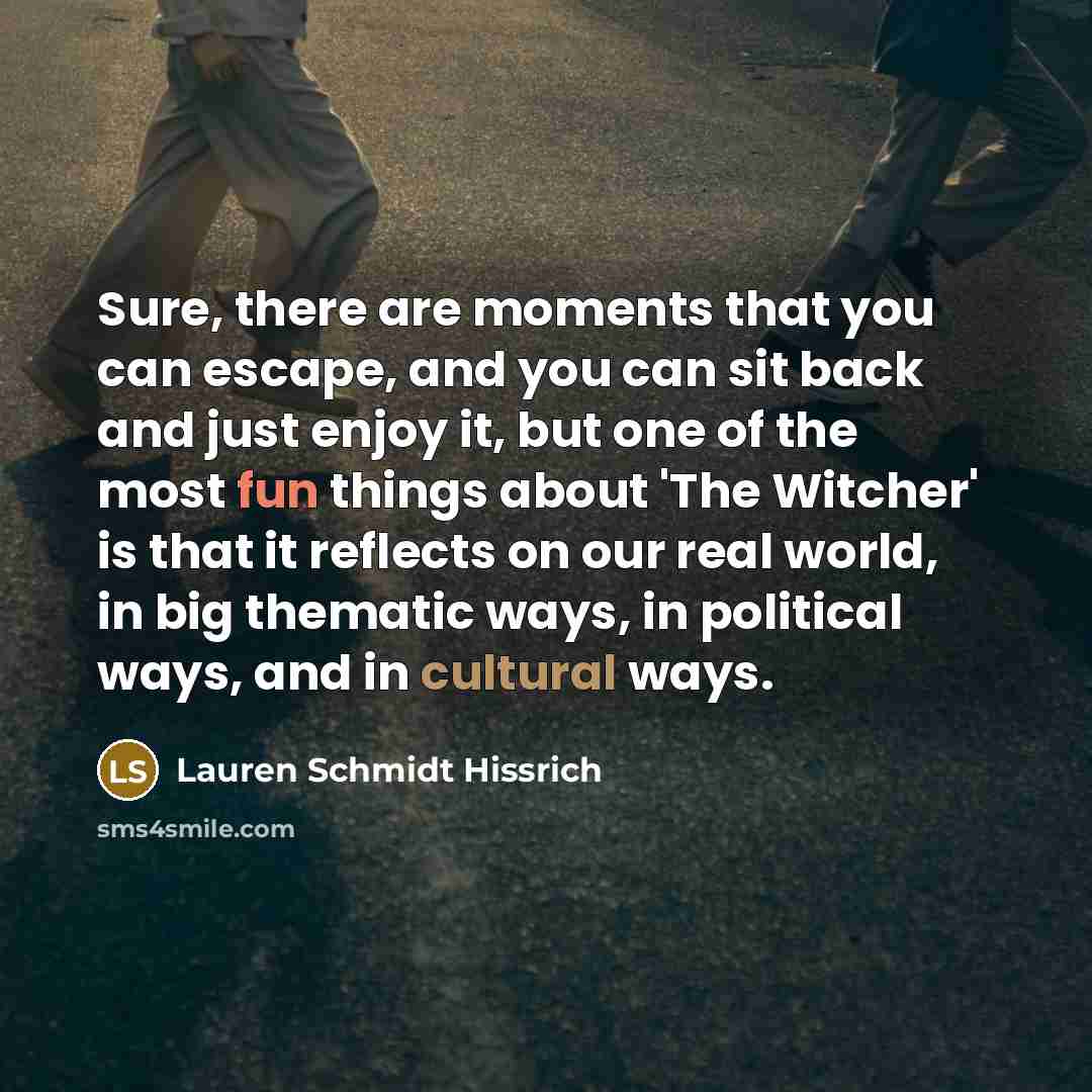 “Sure, there are moments that you can escape, and you can sit back and just enjoy it, but one of the most fun things about 'The Witcher' is that it reflects on our real world, in big thematic ways, in political ways, and in cultural ways.” quote by Lauren Schmidt Hissrich