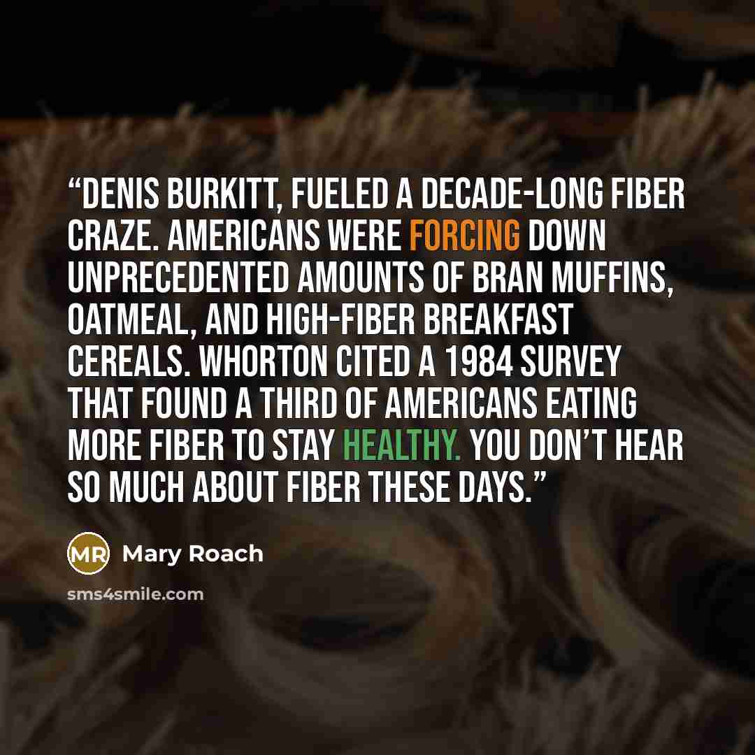 “Denis Burkitt, fueled a decade-long fiber craze. Americans were forcing down unprecedented amounts of bran muffins, oatmeal, and high-fiber breakfast cereals. Whorton cited a 1984 survey that found a third of Americans eating more fiber to stay healthy. You don’t hear so much about fiber these days.” quote by Mary Roach