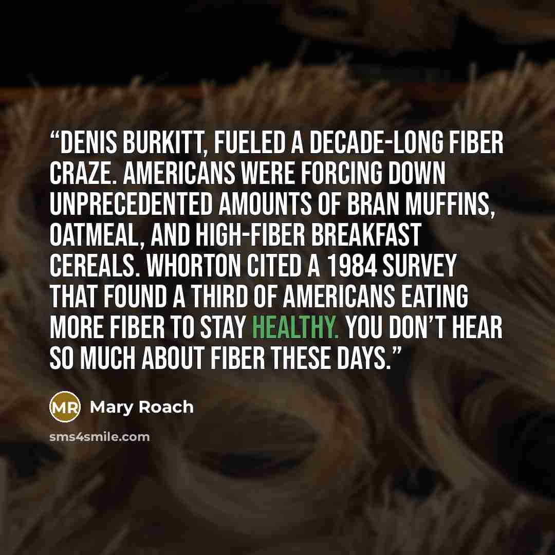 “Denis Burkitt, fueled a decade-long fiber craze. Americans were forcing down unprecedented amounts of bran muffins, oatmeal, and high-fiber breakfast cereals. Whorton cited a 1984 survey that found a third of Americans eating more fiber to stay healthy. You don’t hear so much about fiber these days.” quote by Mary Roach
