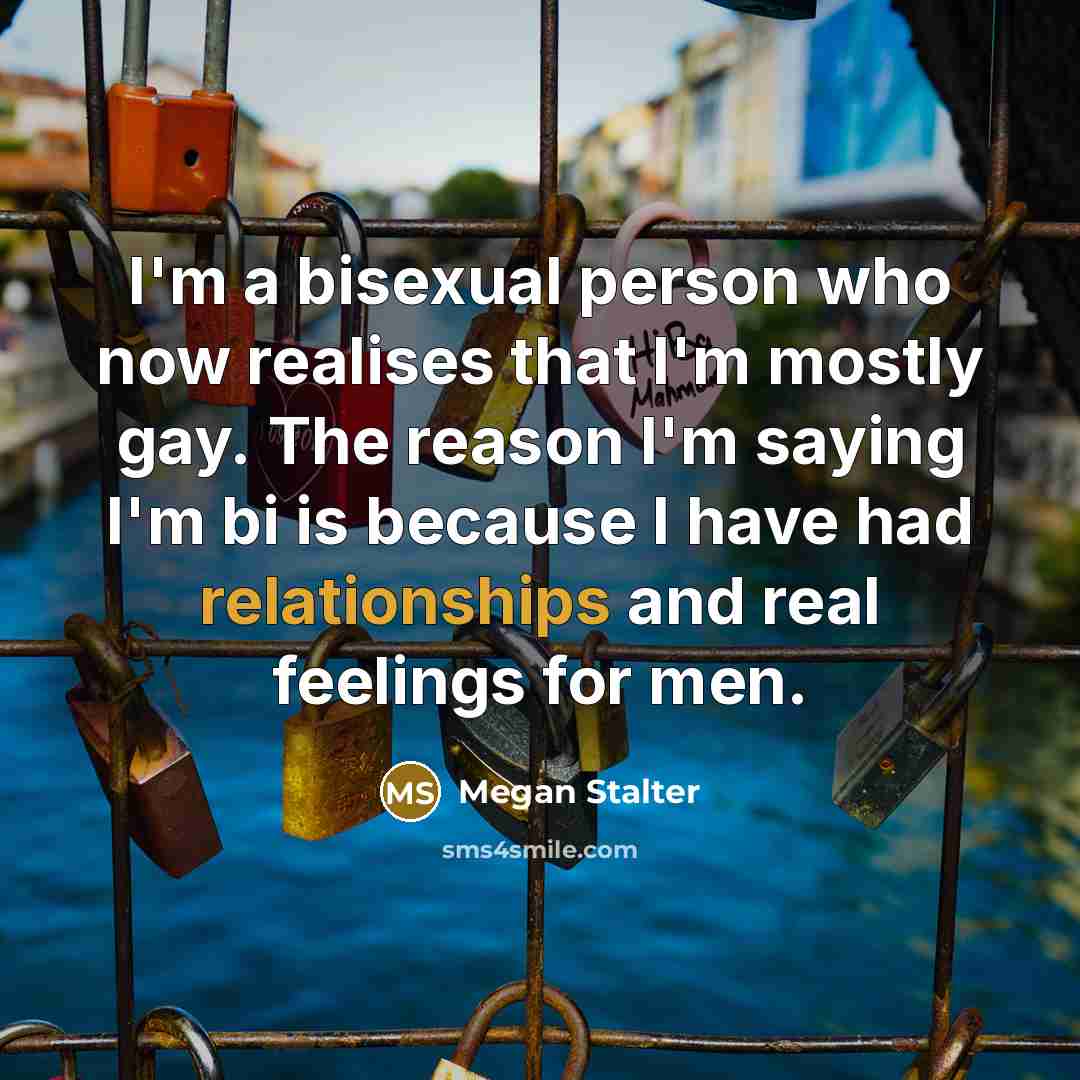 “I'm a bisexual person who now realises that I'm mostly gay. The reason I'm saying I'm bi is because I have had relationships and real feelings for men.” quote by Megan Stalter