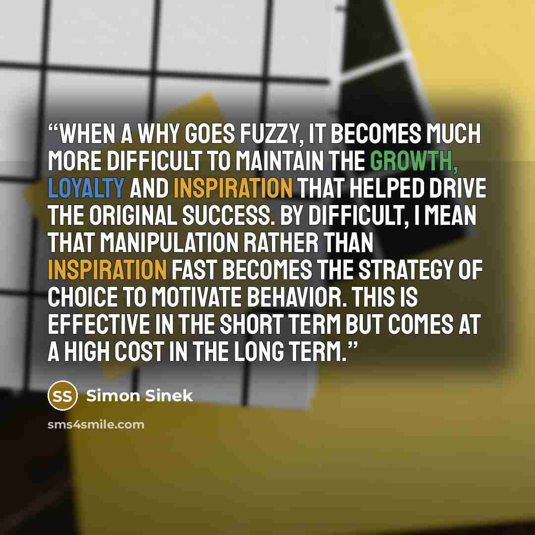 “When a WHY goes fuzzy, it becomes much more difficult to maintain the growth, loyalty and inspiration that helped drive the original success. By difficult, I mean that manipulation rather than inspiration fast becomes the strategy of choice to motivate behavior. This is effective in the short term…” quote by Simon Sinek