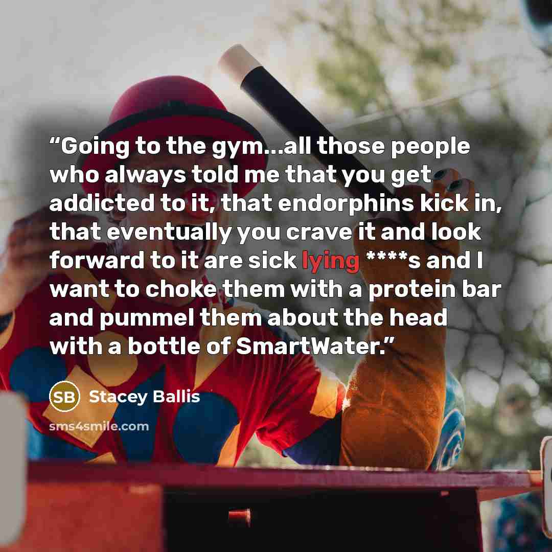 “Going to the gym...all those people who always told me that you get addicted to it, that endorphins kick in, that eventually you crave it and look forward to it are sick lying ****s and I want to choke them with a protein bar and pummel them about the head with a bottle of SmartWater.” quote by Stacey Ballis