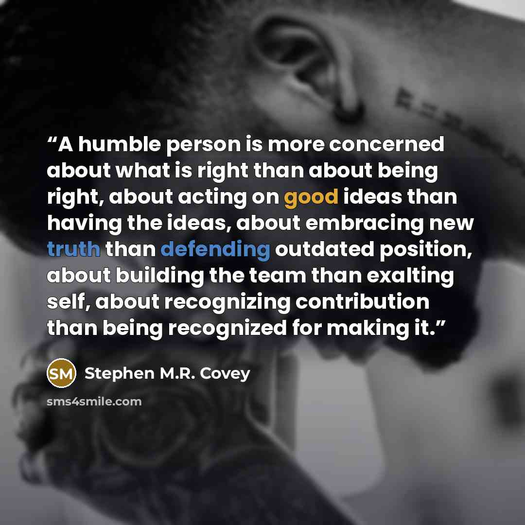 “A humble person is more concerned about what is right than about being right, about acting on good ideas than having the ideas, about embracing new truth than defending outdated position, about building the team than exalting self, about recognizing contribution than being recognized for making it.” quote by Stephen M.R. Covey