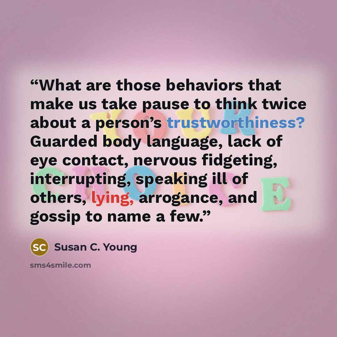 “What are those behaviors that make us take pause to think twice about a person’s trustworthiness? Guarded body language, lack of eye contact, nervous fidgeting, interrupting, speaking ill of others, lying, arrogance, and gossip to name a few.” quote by Susan C. Young