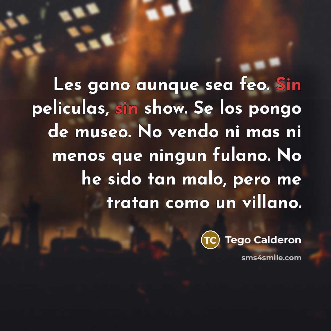 “Les gano aunque sea feo. Sin peliculas, sin show. Se los pongo de museo. No vendo ni mas ni menos que ningun fulano. No he sido tan malo, pero me tratan como un villano.” quote by Tego Calderon