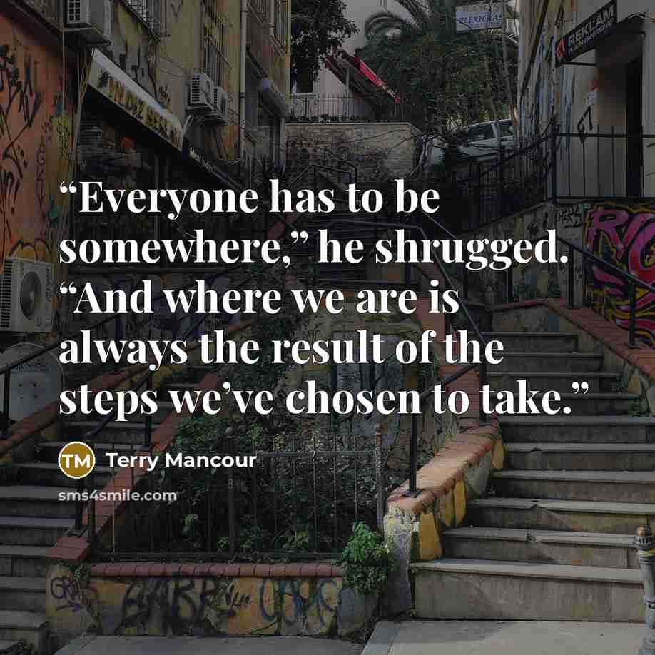 “Everyone has to be somewhere,” he shrugged. “And where we are is always the result of the steps we’ve chosen to take.” quote by Terry Mancour