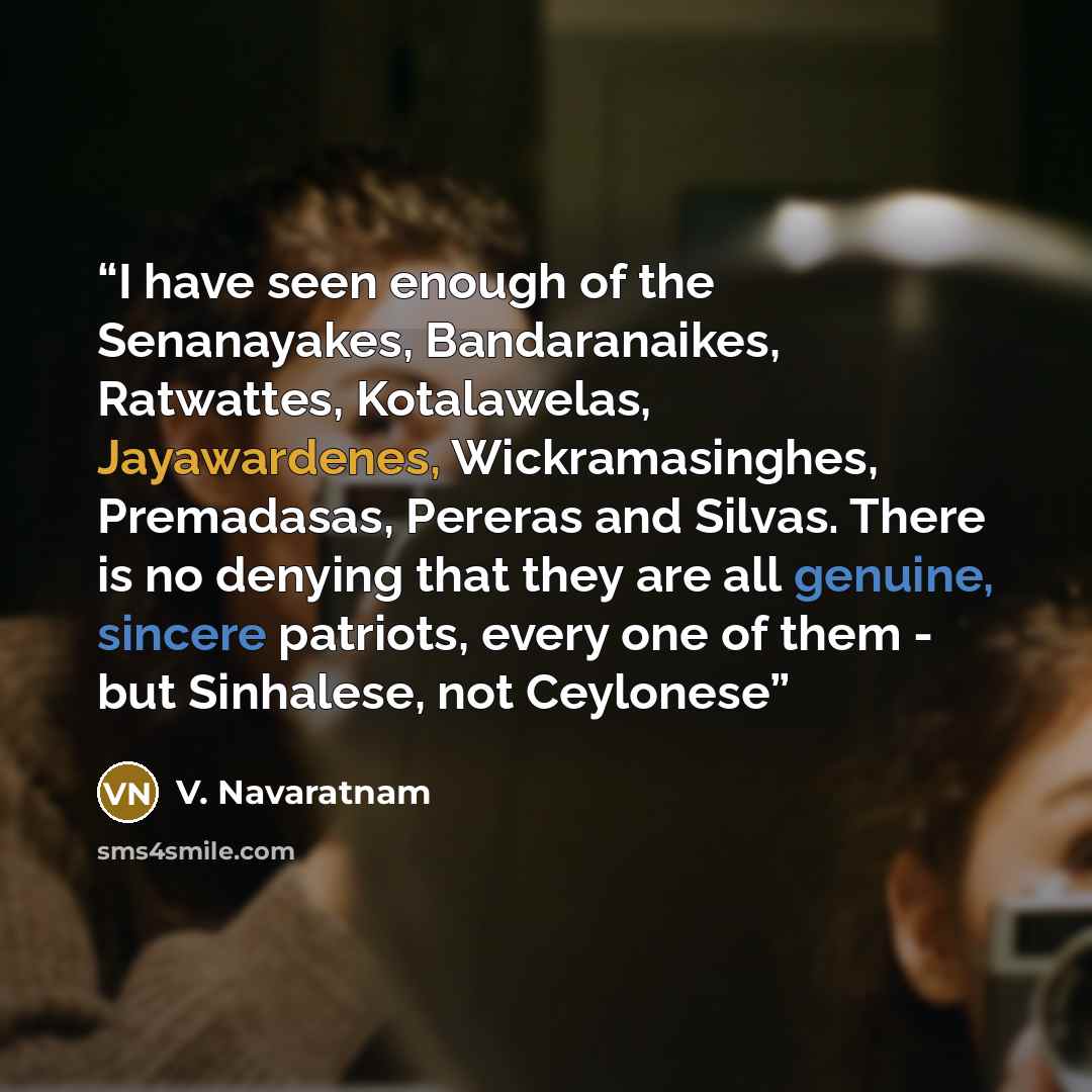 “I have seen enough of the Senanayakes, Bandaranaikes, Ratwattes, Kotalawelas, Jayawardenes, Wickramasinghes, Premadasas, Pereras and Silvas. There is no denying that they are all genuine, sincere patriots, every one of them - but Sinhalese, not Ceylonese” quote by V. Navaratnam