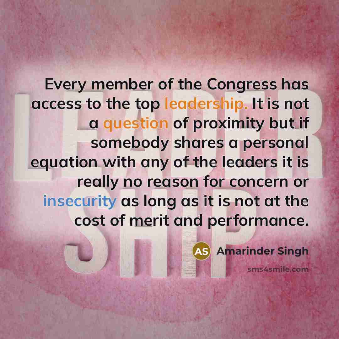 “Every member of the Congress has access to the top leadership. It is not a question of proximity but if somebody shares a personal equation with any of the leaders it is really no reason for concern or insecurity as long as it is not at the cost of merit and performance.” quote by Amarinder Singh