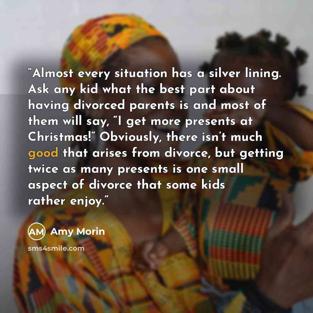 “Almost every situation has a silver lining. Ask any kid what the best part about having divorced parents is and most of them will say, “I get more presents at Christmas!” Obviously, there isn’t much good that arises from divorce, but getting twice as many presents is one small aspect of divorce…” quote by Amy Morin