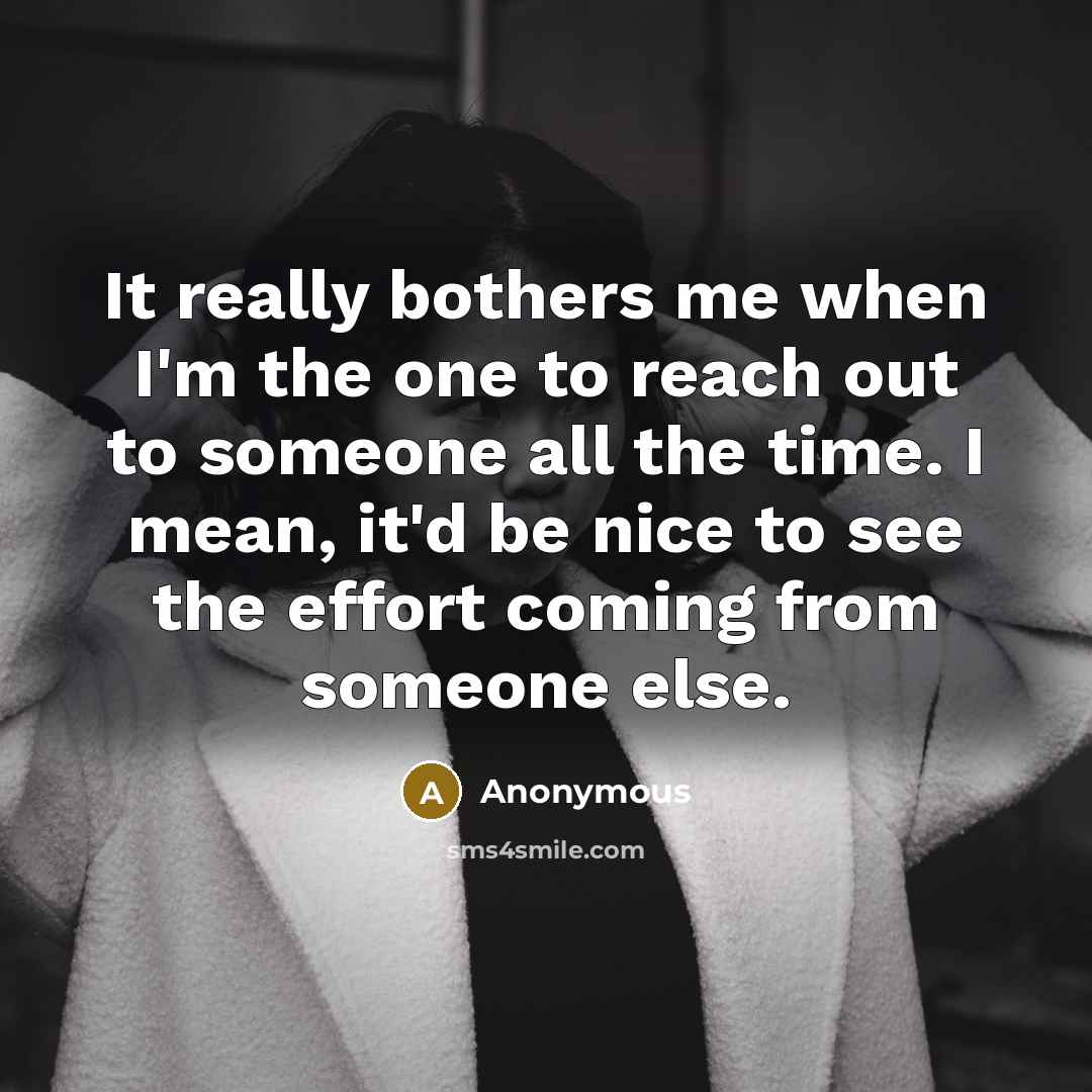 “It really bothers me when I'm the one to reach out to someone all the time. I mean, it'd be nice to see the effort coming from someone else.” quote by Anonymous