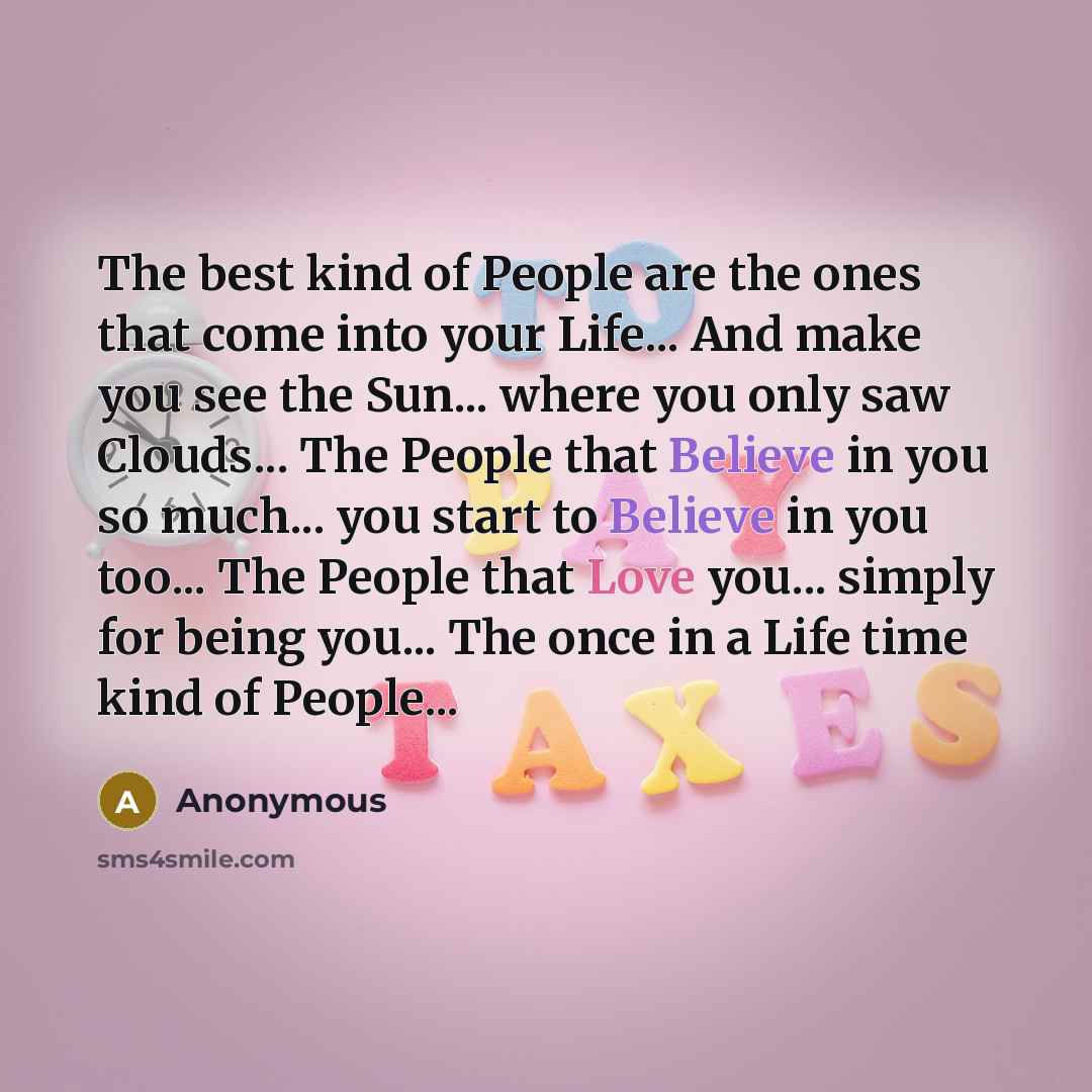 “The best kind of People are the ones that come into your Life... And make you see the Sun... where you only saw Clouds... The People that Believe in you so much... you start to Believe in you too... The People that Love you... simply for being you... The once in a Life time kind of People...” quote by Anonymous