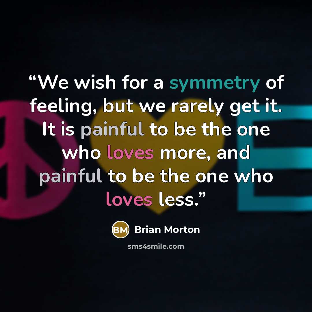 “We wish for a symmetry of feeling, but we rarely get it. It is painful to be the one who loves more, and painful to be the one who loves less.” quote by Brian Morton