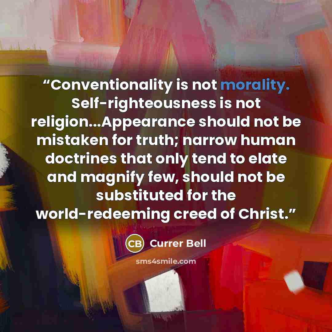 “Conventionality is not morality. Self-righteousness is not religion...Appearance should not be mistaken for truth; narrow human doctrines that only tend to elate and magnify few, should not be substituted for the world-redeeming creed of Christ.” quote by Currer Bell