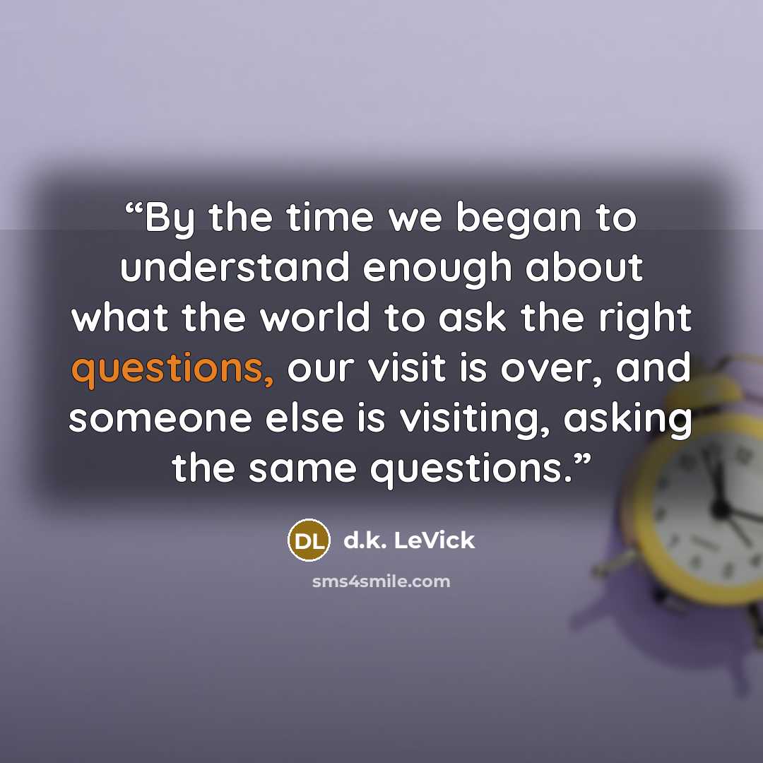 “By the time we began to understand enough about what the world to ask the right questions, our visit is over, and someone else is visiting, asking the same questions.” quote by d.k. LeVick