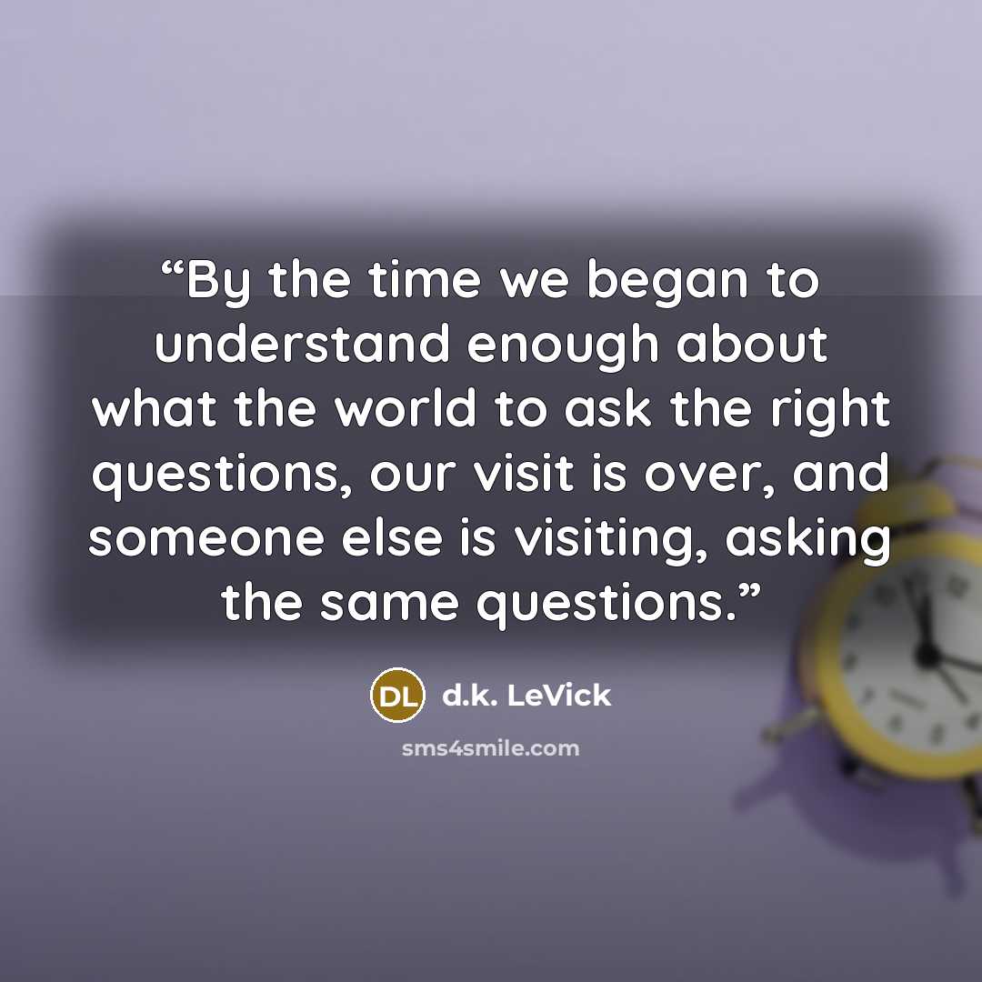 “By the time we began to understand enough about what the world to ask the right questions, our visit is over, and someone else is visiting, asking the same questions.” quote by d.k. LeVick