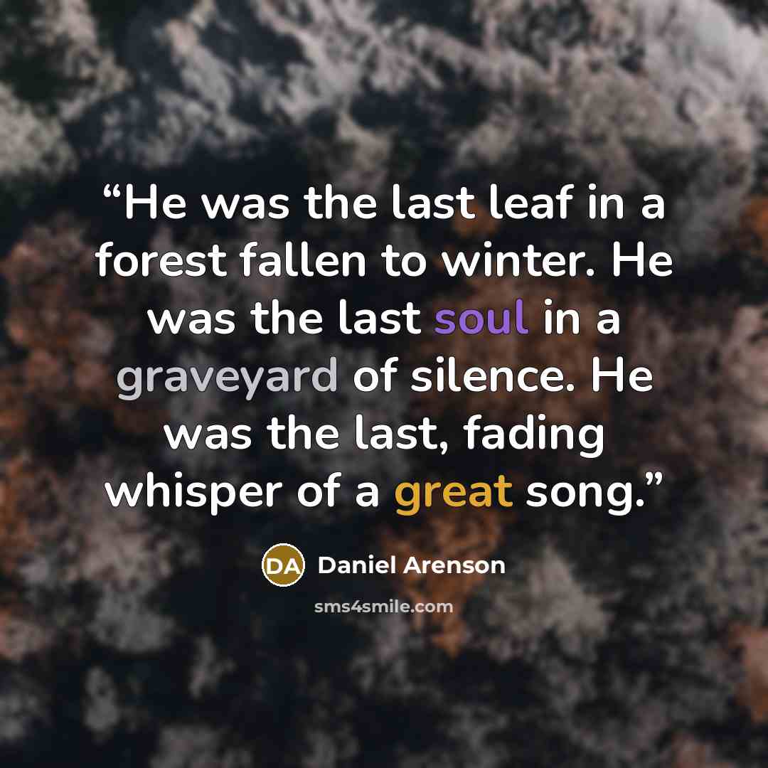 “He was the last leaf in a forest fallen to winter. He was the last soul in a graveyard of silence. He was the last, fading whisper of a great song.” quote by Daniel Arenson