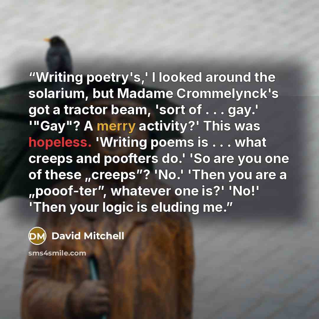 “Writing poetry's,' I looked around the solarium, but Madame Crommelynck's got a tractor beam, 'sort of . . . gay.' '"Gay"? A merry activity?' This was hopeless. 'Writing poems is . . . what creeps and poofters do.' 'So are you one of these „creeps”? 'No.' 'Then you are a „pooof-ter”, whatever one…” quote by David Mitchell