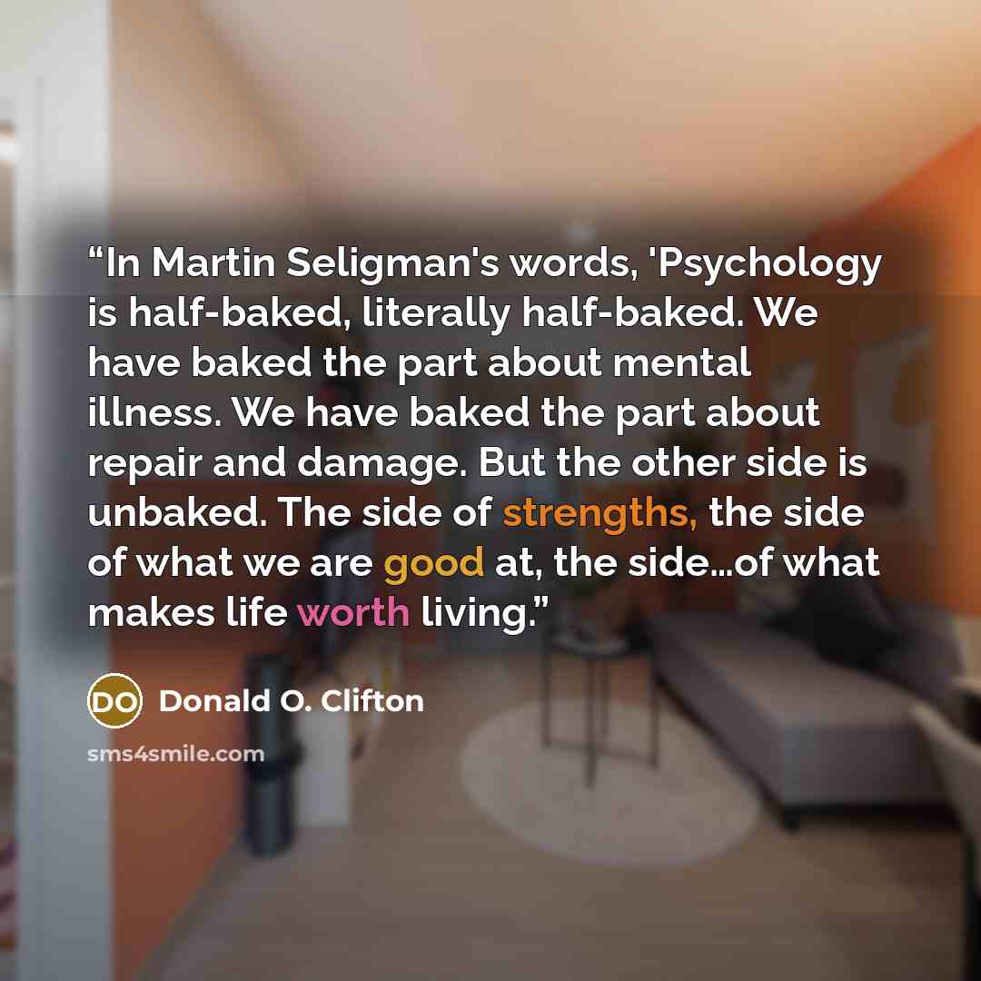“In Martin Seligman's words, 'Psychology is half-baked, literally half-baked. We have baked the part about mental illness. We have baked the part about repair and damage. But the other side is unbaked. The side of strengths, the side of what we are good at, the side…of what makes life worth living.” quote by Donald O. Clifton