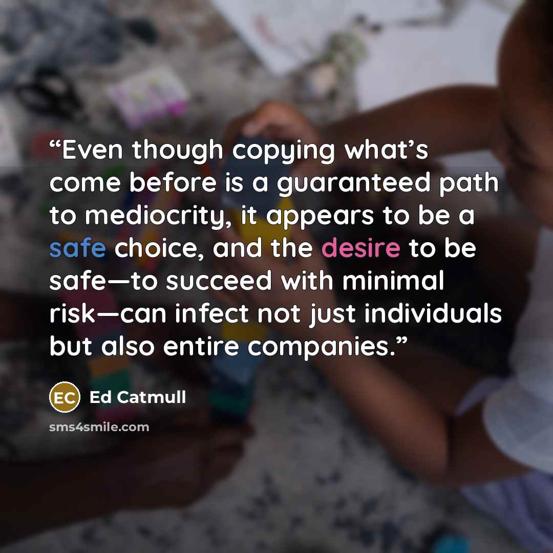 “Even though copying what’s come before is a guaranteed path to mediocrity, it appears to be a safe choice, and the desire to be safe—to succeed with minimal risk—can infect not just individuals but also entire companies.” quote by Ed Catmull
