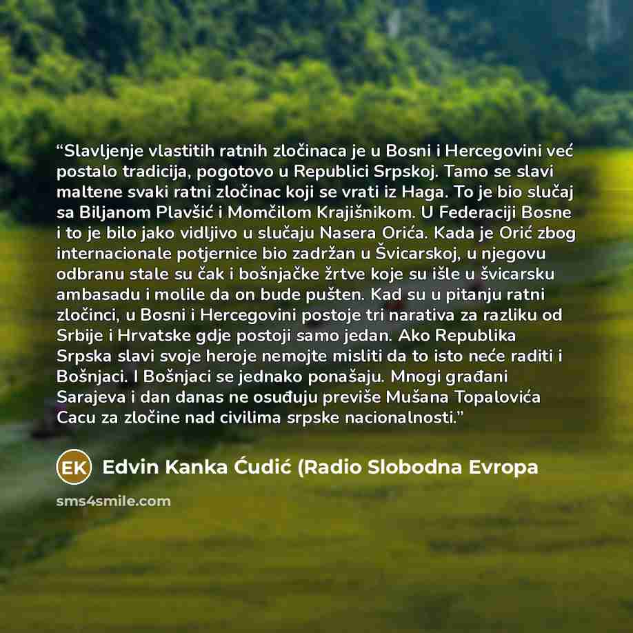 “Slavljenje vlastitih ratnih zločinaca je u Bosni i Hercegovini već postalo tradicija, pogotovo u Republici Srpskoj. Tamo se slavi maltene svaki ratni zločinac koji se vrati iz Haga. To je bio slučaj sa Biljanom Plavšić i Momčilom Krajišnikom. U Federaciji Bosne i to je bilo jako vidljivo u slučaju…” quote by Edvin Kanka Ćudić (Radio Slobodna Evropa