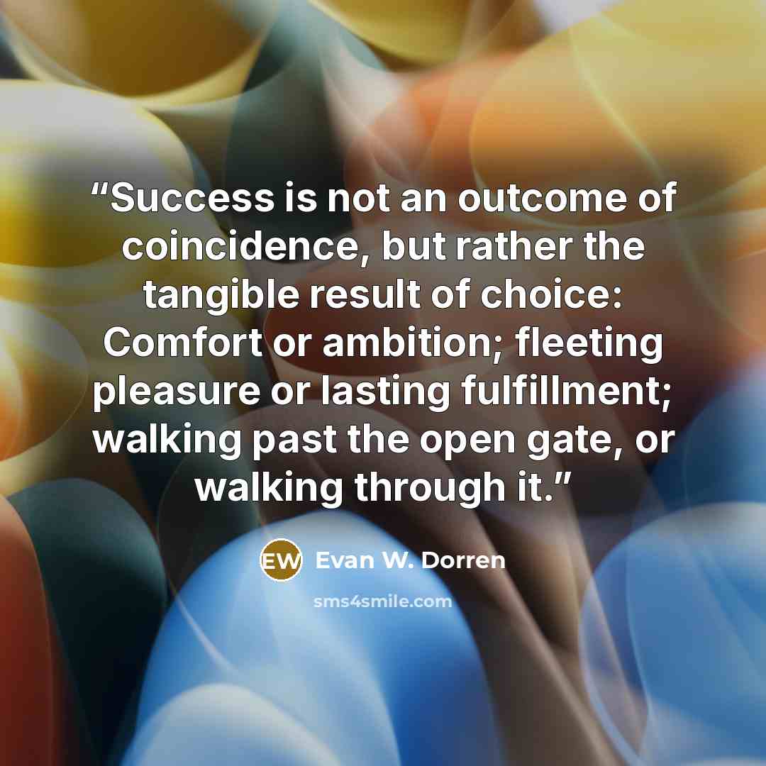 “Success is not an outcome of coincidence, but rather the tangible result of choice: Comfort or ambition; fleeting pleasure or lasting fulfillment; walking past the open gate, or walking through it.” quote by Evan W. Dorren
