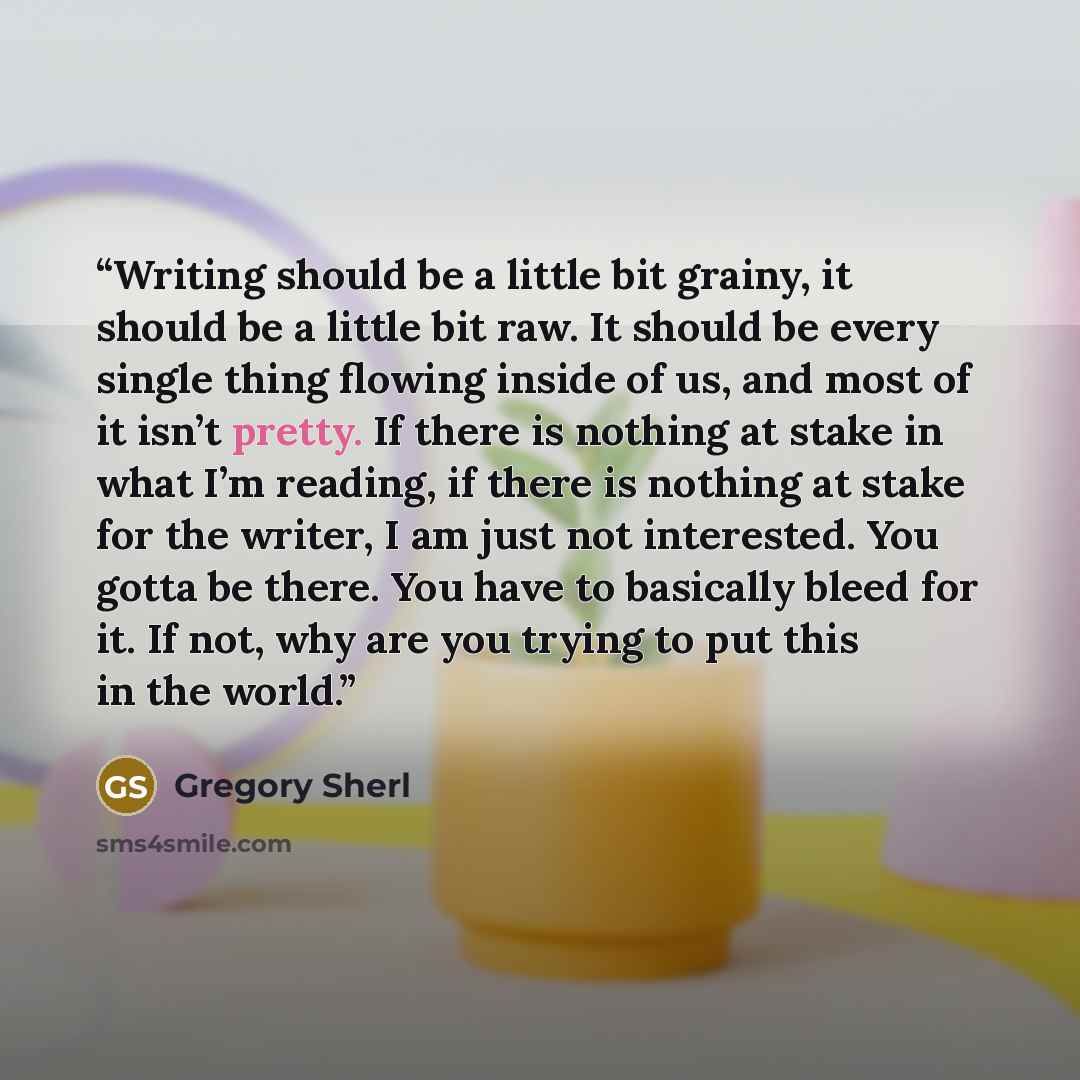 “Writing should be a little bit grainy, it should be a little bit raw. It should be every single thing flowing inside of us, and most of it isn’t pretty. If there is nothing at stake in what I’m reading, if there is nothing at stake for the writer, I am just not interested. You gotta be there. You…” quote by Gregory Sherl