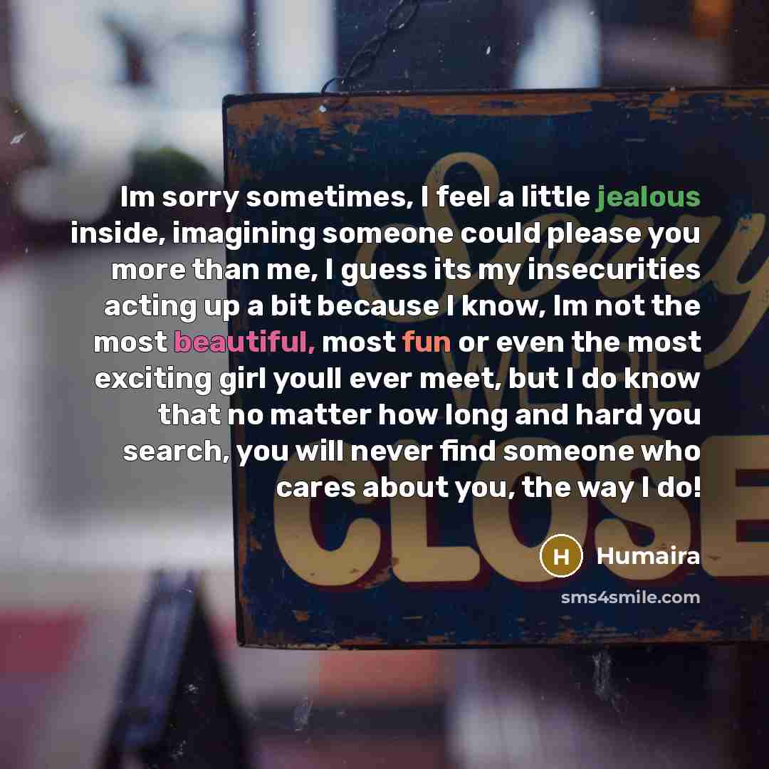 “Im sorry sometimes, I feel a little jealous inside, imagining someone could please you more than me, I guess its my insecurities acting up a bit because I know, Im not the most beautiful, most fun or even the most exciting girl youll ever meet, but I do know that no matter how long and hard you…” quote by Humaira