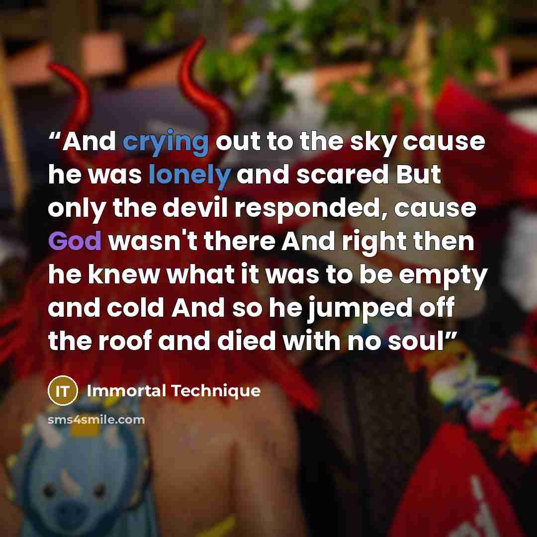 “And crying out to the sky cause he was lonely and scared But only the devil responded, cause God wasn't there And right then he knew what it was to be empty and cold And so he jumped off the roof and died with no soul” quote by Immortal Technique