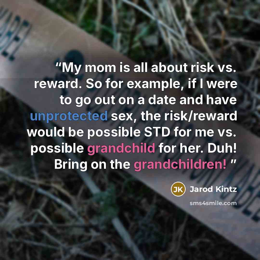 “My mom is all about risk vs. reward. So for example, if I were to go out on a date and have unprotected sex, the risk/reward would be possible STD for me vs. possible grandchild for her. Duh! Bring on the grandchildren!” quote by Jarod Kintz