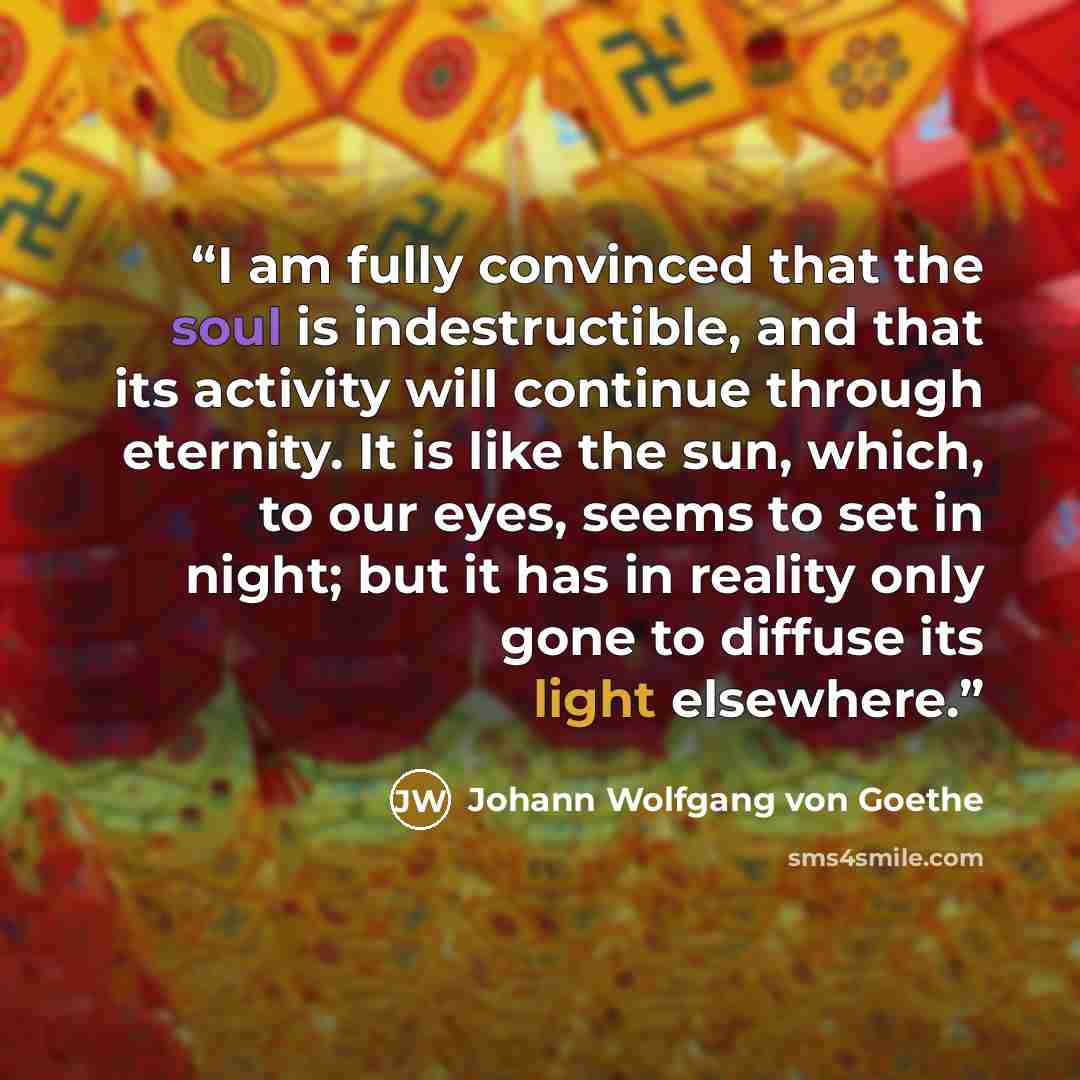 “I am fully convinced that the soul is indestructible, and that its activity will continue through eternity. It is like the sun, which, to our eyes, seems to set in night; but it has in reality only gone to diffuse its light elsewhere.” quote by Johann Wolfgang von Goethe