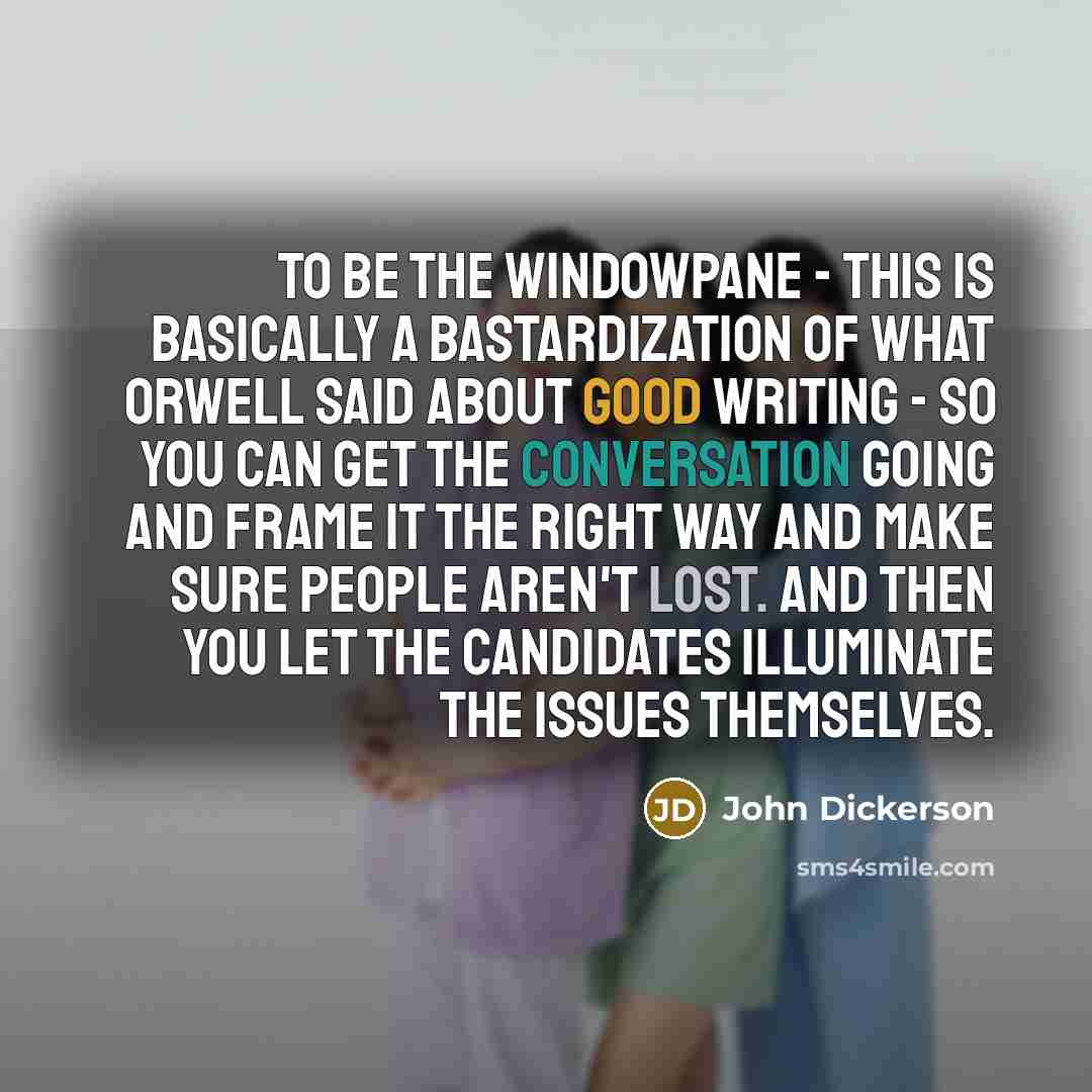 “To be the windowpane - this is basically a bastardization of what Orwell said about good writing - so you can get the conversation going and frame it the right way and make sure people aren't lost. And then you let the candidates illuminate the issues themselves.” quote by John Dickerson