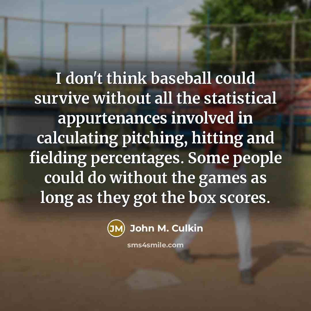 “I don't think baseball could survive without all the statistical appurtenances involved in calculating pitching, hitting and fielding percentages. Some people could do without the games as long as they got the box scores.” quote by John M. Culkin