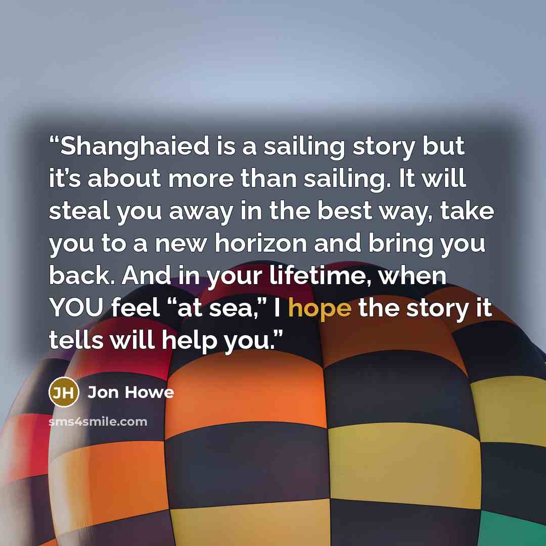 “Shanghaied is a sailing story but it’s about more than sailing. It will steal you away in the best way, take you to a new horizon and bring you back. And in your lifetime, when YOU feel “at sea,” I hope the story it tells will help you.” quote by Jon Howe