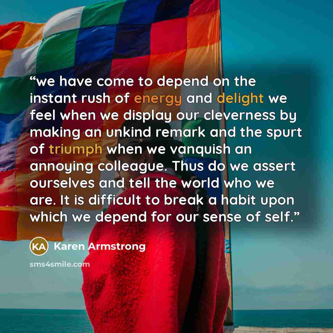 “we have come to depend on the instant rush of energy and delight we feel when we display our cleverness by making an unkind remark and the spurt of triumph when we vanquish an annoying colleague. Thus do we assert ourselves and tell the world who we are. It is difficult to break a habit upon which…” quote by Karen Armstrong