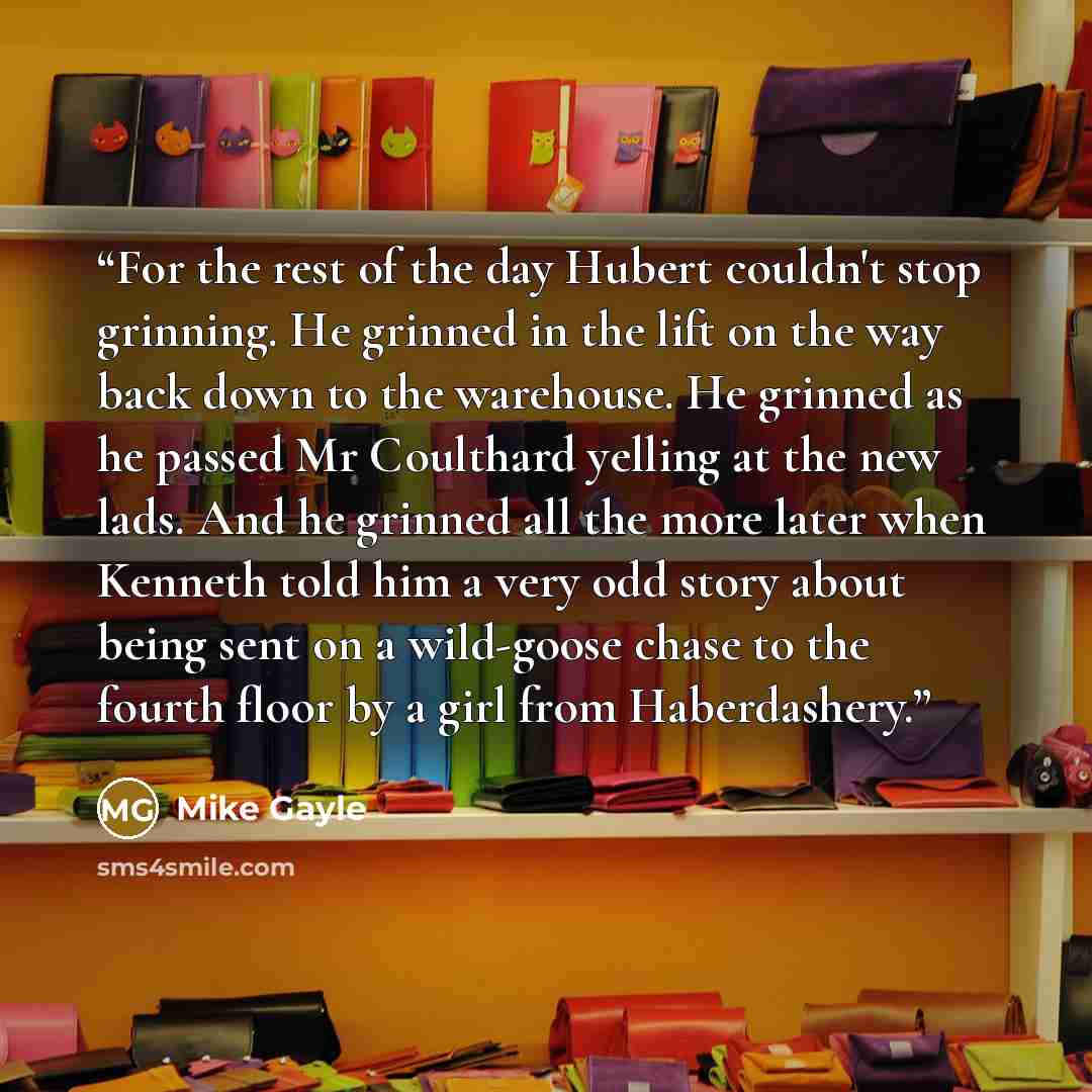 “For the rest of the day Hubert couldn't stop grinning. He grinned in the lift on the way back down to the warehouse. He grinned as he passed Mr Coulthard yelling at the new lads. And he grinned all the more later when Kenneth told him a very odd story about being sent on a wild-goose chase to the…” quote by Mike Gayle